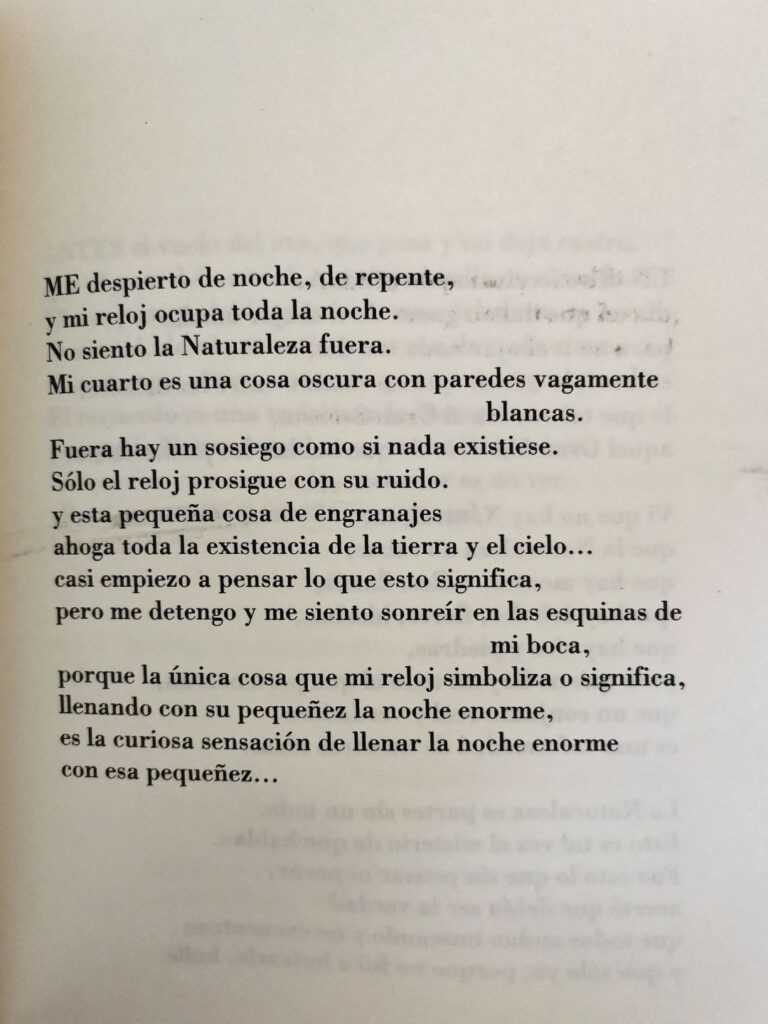Me despierto de noche, de repente,
y mi reloj ocupa toda la noche.
No siento la Naturaleza fuera.
Mi cuarto es una cosa oscura con paredes vagamente blancas.
Fuera hay un sosiego como si nada existiese.
Sólo el reloj prosigue con su ruido.
y esta pequeña cosa de engranajes ahora toda la existencia de la tierra y el cielo...
casi empiezo a pensar lo que esto significa,
pero me detengo y me siento sonreír en las esquinas de mi boca,
porque la única cosa que mi reloj simboliza o significa,
llenando con su pequeñez la noche enorme,
es la curiosa sensación de llenar la noche enorme con esa pequeñez... 
