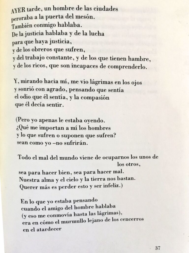 Ayer tarde, un hombre de las ciudades peroraba a la puerta del mesón.
También conmigo hablaba. 
De la justicia hablaba y de la lucha para que haya justicia,
y de los obreros que sufren,
y del trabajo constante, y de los que tienen hambre, y de los ricos, que son incapaces de comprenderlo.

Y, mirando hacia mí, me vio lágrimas en los ojos y sonrió con agrado, pensando que sentía el odio que él sentía, y la compasión que él decía sentir.

(Pero yo apenas le estaba oyendo. 
¿Qué me importan a mí los hombres y lo que sufren o suponen que sufren?
sean como yo -no sufrirán.

Todo el mal del mundo viene de ocuparnos los unos de los otros,
sea para hacer bien, sea para hacer mal.
Nuestra alma y el cielo y la tierra nos bastan. 
Querer más es perder esto y ser infeliz.)

En lo que yo estaba pensando
cuando el amigo del hombre hablaba
(y eso me conmovía hasta las lágrimas),
era en cómo el murmullo lejano de los cencerros en el atardecer