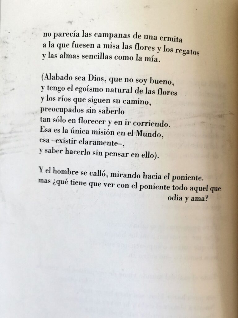 no parecía las campanas de una ermita
a la que fuesen a misa las flores y los regatos
y las almas sencillas como la mía.

(Alabado sea Dios, que no soy bueno, y tengo el egoísmo natural de las flores
y los ríos que siguen su camino,
preocupados sin saberlo
tan sólo en florecer y en ir corriendo.
Esa es la única misión en el Mundo,
esa -existir claramente-,
y saber hacerlo sin pensar en ello).

Y el hombre se calló, mirando hacia el poniente,
mas ¿qué tiene que ver con el poniente todo aquel que odia y ama? 